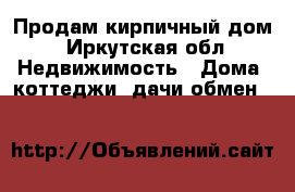 Продам кирпичный дом - Иркутская обл. Недвижимость » Дома, коттеджи, дачи обмен   